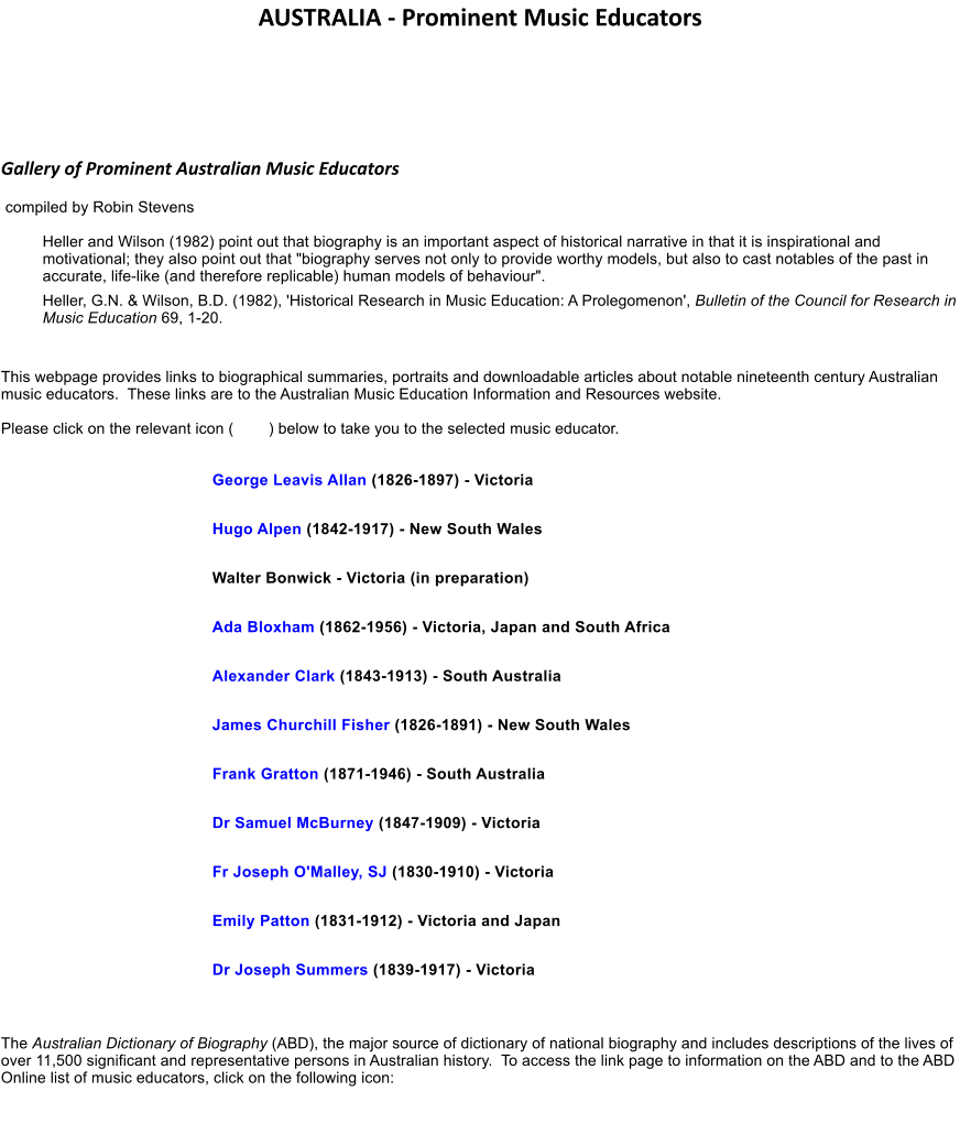 AUSTRALIA - Prominent Music Educators   Gallery of Prominent Australian Music Educators  compiled by Robin Stevens Heller and Wilson (1982) point out that biography is an important aspect of historical narrative in that it is inspirational and motivational; they also point out that "biography serves not only to provide worthy models, but also to cast notables of the past in accurate, life-like (and therefore replicable) human models of behaviour". Heller, G.N. & Wilson, B.D. (1982), 'Historical Research in Music Education: A Prolegomenon', Bulletin of the Council for Research in Music Education 69, 1-20.   This webpage provides links to biographical summaries, portraits and downloadable articles about notable nineteenth century Australian music educators.  These links are to the Australian Music Education Information and Resources website.  Please click on the relevant icon (        ) below to take you to the selected music educator.   George Leavis Allan (1826-1897) - Victoria  Hugo Alpen (1842-1917) - New South Wales  Walter Bonwick - Victoria (in preparation)  Ada Bloxham (1862-1956) - Victoria, Japan and South Africa  Alexander Clark (1843-1913) - South Australia  James Churchill Fisher (1826-1891) - New South Wales  Frank Gratton (1871-1946) - South Australia  Dr Samuel McBurney (1847-1909) - Victoria  Fr Joseph O'Malley, SJ (1830-1910) - Victoria  Emily Patton (1831-1912) - Victoria and Japan  Dr Joseph Summers (1839-1917) - Victoria   The Australian Dictionary of Biography (ABD), the major source of dictionary of national biography and includes descriptions of the lives of over 11,500 significant and representative persons in Australian history.  To access the link page to information on the ABD and to the ABD Online list of music educators, click on the following icon: