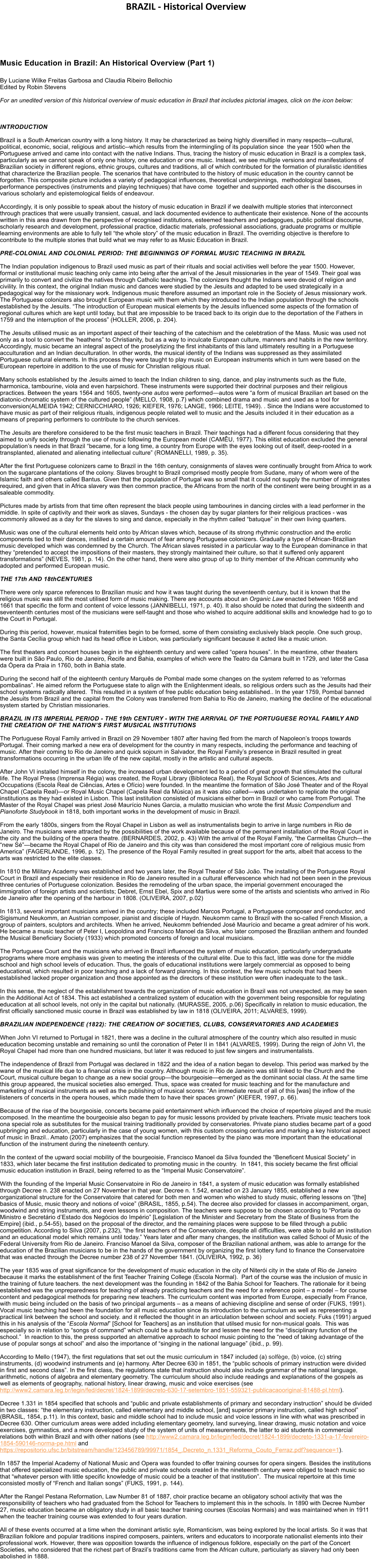 BRAZIL - Historical Overview     Music Education in Brazil: An Historical Overview (Part 1)  By Luciane Wilke Freitas Garbosa and Claudia Ribeiro Bellochio Edited by Robin Stevens  For an unedited version of this historical overview of music education in Brazil that includes pictorial images, click on the icon below:     INTRODUCTION  Brazil is a South American country with a long history. It may be characterized as being highly diversified in many respects�cultural, political, economic, social, religious and artistic--which results from the intermingling of its population since  the year 1500 when the Portuguese arrived and came into contact with the native Indians. Thus, tracing the history of music education in Brazil is a complex task, particularly as we cannot speak of only one history, one education or one music. Instead, we see multiple versions and manifestations of Brazilian society in different regions, ethnic groups, cultures and traditions, all of which contributed for the formation of pluralistic identities that characterize the Brazilian people. The scenarios that have contributed to the history of music education in the country cannot be forgotten. This composite picture includes a variety of pedagogical influences, theoretical underpinnings,  methodological bases, performance perspectives (instruments and playing techniques) that have come  together and supported each other is the discourses in various scholarly and epistemological fields of endeavour.  Accordingly, it is only possible to speak about the history of music education in Brazil if we dealwith multiple stories that interconnect through practices that were usually transient, casual, and lack documented evidence to authenticate their existence. None of the accounts written in this area drawn from the perspective of recognised institutions, esteemed teachers and pedagogues, public political discourse, scholarly research and development, professional practice, didactic materials, professional associations, graduate programs or multiple learning environments are able to fully tell �the whole story� of the music education in Brazil. The overriding objective is therefore to contribute to the multiple stories that build what we may refer to as Music Education in Brazil.  PRE-COLONIAL AND COLONIAL PERIOD: THE BEGINNINGS OF FORMAL MUSIC TEACHING IN BRAZIL  The Indian population indigenous to Brazil used music as part of their rituals and social activities well before the year 1500. However, formal or institutional music teaching only came into being after the arrival of the Jesuit missionaries in the year of 1549. Their goal was primarily to convert and civilize the natives through Catholic teachings. The colonizers thought the Indians were devoid of religion and civility. In this context, the original Indian music and dances were studied by the Jesuits and adapted to be used strategically in a pedagogical way for the missionary work. Indigenous music therefore assumed an important role in the Society of Jesus missionary work. The Portuguese colonizers also brought European music with them which they introduced to the Indian population through the schools established by the Jesuits. �The introduction of European musical elements by the Jesuits influenced some aspects of the formation of regional cultures which are kept until today, but that are impossible to be traced back to its origin due to the deportation of the Fathers in 1759 and the interruption of the process� (HOLLER, 2006, p. 204).  The Jesuits utilised music as an important aspect of their teaching of the catechism and the celebtration of the Mass. Music was used not only as a tool to convert the �heathens� to Christianity, but as a way to inculcate European culture, manners and habits in the new territory. Accordingly, music became an integral aspect of the proselytizing the first inhabitants of this land ultimately resulting in a Portuguese acculturation and an Indian deculturation. In other words, the musical identity of the Indians was suppressed as they assimilated Portuguese cultural elements. In this process they were taught to play music on European instruments which in turn were based on the European repertoire in addition to the use of music for Christian religious ritual.  Many schools established by the Jesuits aimed to teach the Indian children to sing, dance, and play instruments such as the flute, harmonica, tambourine, viola and even harpsichord. These instruments were supported their doctrinal purposes and their religious practices. Between the years 1564 and 1605, twenty-one autos were performed�autos were �a form of musical Brazilian art based on the diatonic-chromatic system of the cultured people� (MELLO, 1908, p.7) which combined drama and music and used as a tool for conversion(ALMEIDA 1942; CERNICCHIARO, 1926; KIEFER, 1976; LANGE, 1966; LEITE, 1949). . Since the Indians were accustomed to have music as part of their religious rituals, indigenous people related well to music and the Jesuits included it in their education as a means of preparing performers to contribute to the church services.  The Jesuits are therefore considered to be the first music teachers in Brazil. Their teachings had a different focus considering that they aimed to unify society through the use of music following the European model (CAM�U, 1977). This elitist education excluded the general population�s needs in that Brazil �became, for a long time, a country from Europe with the eyes looking out of itself, deep-rooted in a transplanted, alienated and alienating intellectual culture� (ROMANELLI, 1989, p. 35).  After the first Portuguese colonizers came to Brazil in the 16th century, consignments of slaves were continually brought from Africa to work on the sugarcane plantations of the colony. Slaves brought to Brazil comprised mostly people from Sudane, many of whom were of the Islamic faith and others called Bantus. Given that the population of Portugal was so small that it could not supply the number of immigrates required, and given that in Africa slavery was then common practice, the Africans from the north of the continent were being brought in as a saleable commodity.  Pictures made by artists from that time often represent the black people using tambourines in dancing circles with a lead performer in the middle. In spite of captivity and their work as slaves, Sundays - the chosen day by sugar planters for their religious practices - was commonly allowed as a day for the slaves to sing and dance, especially in the rhythm called �batuque� in their own living quarters.  Music was one of the cultural elements held onto by African slaves which, because of its strong rhythmic construction and the erotic components tied to their dances, instilled a certain amount of fear among Portuguese colonizers. Gradually a type of African-Brazilian music developed which was condemned by the Church. The African slaves resisted in a particular way to the European dominance in that they �pretended to accept the impositions of their masters, they strongly maintained their culture, so that it suffered only apparent transformations� (NEVES, 1981, p. 14). On the other hand, there were also group of up to thirty member of the African community who adopted and performed European music.   THE 17th AND 18thCENTURIES   There were only sparce references to Brazilian music and how it was taught during the seventeenth century, but it is known that the religious music was still the most utilised form of music making. There are accounts about an Organic Law enacted between 1658 and 1661 that specific the form and content of voice lessons (JANNIBELLI, 1971, p. 40). It also should be noted that during the sixteenth and seventeenth centuries most of the musicians were self-taught and those who wished to acquire additional skills and knowledge had to go to the Court in Portugal.  During this period, however, musical fraternities begin to be formed, some of them consisting exclusively black people. One such group, the Santa Cec�lia group which had its head office in Lisbon, was particularly significant because it acted like a music union.  The first theaters and concert houses begin in the eighteenth century and were called �opera houses�. In the meantime, other theaters were built in S�o Paulo, Rio de Janeiro, Recife and Bahia, examples of which were the Teatro da C�mara built in 1729, and later the Casa da �pera da Praia in 1760, both in Bahia state.  During the second half of the eighteenth century Marqu�s de Pombal made some changes on the system referred to as �reformas pombalinas�. He aimed reform the Portuguese state to align with the Enlightenment ideals, so religious orders such as the Jesuits had their school systems radically altered.  This resulted in a system of free public education being established.. In the year 1759, Pombal banned the Jesuits from Brazil and the capital from the Colony was transferred from Bahia to Rio de Janeiro, marking the decline of the educational system started by Christian missionaries.  BRAZIL IN ITS IMPERIAL PERIOD - THE 19th CENTURY - WITH THE ARRIVAL OF THE PORTUGUESE ROYAL FAMILY AND THE CREATION OF THE NATION�S FIRST MUSICAL INSTITUTIONS  The Portuguese Royal Family arrived in Brazil on 29 November 1807 after having fled from the march of Napoleon�s troops towards Portugal. Their coming marked a new era of development for the country in many respects, including the performance and teaching of music. After their coming to Rio de Janeiro and quick sojourn in Salvador, the Royal Family�s presence in Brazil resulted in great transformations occurring in the urban life of the new capital, mostly in the artistic and cultural aspects.  After John VI installed himself in the colony, the increased urban development led to a period of great growth that stimulated the cultural life. The Royal Press (Imprensa R�gia) was created, the Royal Library (Biblioteca Real), the Royal School of Sciences, Arts and Occupations (Escola Real de Ci�ncias, Artes e Of�cio) were founded. In the meantime the formation of S�o Jos� Theater and of the Royal Chapel (Capela Real)�or Royal Music Chapel (Capela Real da M�sica) as it was also called�was undertaken to replicate the original institutions as they had existed in Lisbon. This last institution consisted of musicians either born in Brazil or who came from Portugal. The Master of the Royal Chapel was priest Jos� Maur�cio Nunes Garcia, a mulatto musician who wrote the first Music Compendium and Pianoforte Studybook in 1818, both important works in the development of music in Brazil.   From the early 1800s, singers from the Royal Chapel in Lisbon as well as instrumentalists begin to arrive in large numbers in Rio de Janeiro. The musicians were attracted by the possibilities of the work available because of the permanent installation of the Royal Court in the city and the building of the opera theatre. (BERNARDES, 2002, p. 43) With the arrival of the Royal Family, �the Carmelitas Church�the �new S锗became the Royal Chapel of Rio de Janeiro and this city was than considered the most important core of religious music from America� (FAGERLANDE, 1996, p. 12). The presence of the Royal Family resulted in great support for the arts, albeit that access to the arts was restricted to the elite classes.  In 1810 the Military Academy was established and two years later, the Royal Theater of S�o Jo�o. The installing of the Portuguese Royal Court in Brazil and especially their residence in Rio de Janeiro resulted in a cultural effervescence which had not been seen in the previous three centuries of Portuguese colonization. Besides the remodeling of the urban space, the imperial government encouraged the immigration of foreign artists and scientists; Debret, Ernst Ebel, Spix and Martius were some of the artists and scientists who arrived in Rio de Janeiro after the opening of the harbour in 1808. (OLIVEIRA, 2007, p.02)  In 1813, several important musicians arrived in the country; these included Marcos Portugal, a Portuguese composer and conductor, and Sigismund Neukomm, an Austrian composer, pianist and disciple of Haydn. Neukomm came to Brazil with the so-called French Mission, a group of painters, sculptors and architects. When he arrived, Neukomm befriended Jos� Maur�cio and became a great admirer of his work. He became a music teacher of Peter I, Leopoldina and Francisco Manoel da Silva, who later composed the Brazilian anthem and founded the Musical Beneficiary Society (1933) which promoted concerts of foreign and local musicians.  The Portuguese Court and the musicians who arrived in Brazil influenced the system of music education, particularly undergraduate programs where more emphasis was given to meeting the interests of the cultural elite. Due to this fact, little was done for the middle school and high school levels of education. Thus, the goals of educational institutions were largely commercial as opposed to being educational, which resulted in poor teaching and a lack of forward planning. In this context, the few music schools that had been established lacked proper organization and those appointed as the directors of these institution were often inadequate to the task..  In this sense, the neglect of the establishment towards the organization of music education in Brazil was not unexpected, as may be seen in the Additional Act of 1834. This act established a centralized system of education with the government being responsible for regulating education at all school levels, not only in the capital but nationally. (MURASSE, 2005, p.06) Specifically in relation to music education, the first officially sanctioned music course in Brazil was established by law in 1818 (OLIVEIRA, 2011; ALVARES, 1999).  BRAZILIAN INDEPENDENCE (1822): THE CREATION OF SOCIETIES, CLUBS, CONSERVATORIES AND ACADEMIES  When John VI returned to Portugal in 1821, there was a decline in the cultural atmosphere of the country which also resulted in music education becoming unstable and remaining so until the coronation of Peter II in 1841 (ALVARES, 1999). During the reign of John VI, the Royal Chapel had more than one hundred musicians, but later it was reduced to just few singers and instrumentalists.  The independence of Brazil from Portugal was declared in 1822 and the idea of a nation began to develop. This period was marked by the wane of the musical life due to a financial crisis in the country. Although music in Rio de Janeiro was still linked to the Church and the Court, musical culture began to change as a new social group�the bourgeoisie�emerged as the dominant social class. At the same time this group appeared, the musical societies also emerged. Thus, space was created for music teaching and for the manufacture and marketing of musical instruments as well as the publishing of musical scores: �An immediate result of all of this [was] the inflow of the listeners of concerts in the opera houses, which made them to have their spaces grown� (KIEFER, 1997, p. 66).  Because of the rise of the bourgeoisie, concerts became paid entertainment which influenced the choice of repertoire played and the music composed. In the meantime the bourgeoisie also began to pay for music lessons provided by private teachers. Private music teachers took ona special role as substitutes for the musical training traditionally provided by conservatories. Private piano studies became part of a good upbringing and education, particularly in the case of young women, with this custom crossing centuries and marking a key historical aspect of music in Brazil.. Amato (2007) emphasizes that the social function represented by the piano was more important than the educational function of the instrument during the nineteenth century.  In the context of the upward social mobility of the bourgeoisie, Francisco Manoel da Silva founded the �Beneficent Musical Society� in 1833, which later became the first institution dedicated to promoting music in the country.  In 1841, this society became the first official music education institution in Brazil, being referred to as the �Imperial Music Conservatoire�.  With the founding of the Imperial Music Conservatoire in Rio de Janeiro in 1841, a system of music education was formally established through Decree n. 238 enacted on 27 November in that year. Decree n. 1.542, enacted on 23 January 1855, established a new organizational structure for the Conservatoire that catered for both men and women who wished to study music, offering lessons on �[the] basics of Music, music theory and notions of voice� (BRASIL, 1855, p.54). The decree also provided for classes in accompaniment, organ, woodwind and string instruments, and even lessons in composition. The teachers were suppose to be chosen according to �Portaria do Ministro e Secret�rio d�Estado dos Neg�cios do Imp�rio� [Legislation of the Minister and Secretary from the State of Business from the Empire] (ibid., p.54-55), based on the proposal of the director, and the remaining places were suppose to be filled through a public competition. According to Silva (2007, p.232), �the first teachers of the Conservatoire, despite all difficulties, were able to build an institution and an educational model which remains until today.� Years later and after many changes, the institution was called School of Music of the Federal University from Rio de Janeiro. Franciso Manoel da Silva, composer of the Brazilian national anthem, was able to arrange for the education of the Brazilian musicians to be in the hands of the government by organizing the first lottery fund to finance the Conservatoire that was enacted through the Decree number 238 of 27 November 1841. (OLIVEIRA, 1992, p. 36)  The year 1835 was of great significance for the development of music education in the city of Niter�i city in the state of Rio de Janeiro because it marks the establishment of the first Teacher Training College (Escola Normal).  Part of the course was the inclusion of music in the training of future teachers. the next development was the founding in 1842 of the Bahia School for Teachers. The rationale for it being established was the unpreparedness for teaching of already practicing teachers and the need for a reference point � a model � for course content and pedagogical methods for preparing new teachers. The curriculum content was imported from Europe, especially from France, with music being included on the basis of two principal arguments � as a means of achieving discipline and sense of order (FUKS, 1991). Vocal music teaching had been the foundation for all music education since its introduction to the curriculum as well as representing a practical link between the school and society. and it reflected the thought in an articulation between school and society. Fuks (1991) argued this in his analysis of the �Escola Normal� [School for Teachers] as an institution that utilsed music for non-musical goals.  This was especially so in relation to �songs of command� which could be a substitute for and lessen the need for the �disciplinary function of the school.�  In reaction to this, the press supported an alternative approach to school music pointing to the �need of taking advantage of the use of popular songs at school� and also the importance of �singing in the national language� (ibid., p. 99).  According to Mello (1947), the first regulations that set out the music curriculum in 1847 included (a) solf�ge, (b) voice, (c) string instruments, (d) woodwind instruments and (e) harmony. After Decree 630 in 1851, the �public schools of primary instruction were divided in first and second class�. In the first class, the regulations state that instruction should also include grammar of the national language, arithmetic, notions of algebra and elementary geometry. The curriculum should also include readings and explanations of the gospels as well as elements of geography, national history, linear drawing, music and voice exercises (see http://www2.camara.leg.br/legin/fed/decret/1824-1899/decreto-630-17-setembro-1851-559321-publicacaooriginal-81488-pl.html).  Decree 1.331 in 1854 specified that schools and �public and private establishments of primary and secondary instruction� should be divided in two classes: �the elementary instruction, called elementary and middle school, [and] superior primary instruction, called high school� (BRASIL, 1854, p.11). In this context, basic and middle school had to include music and voice lessons in line with what was prescribed in Decree 630. Other curriculum areas were added including elementary geometry, land surveying, linear drawing, music notation and voice exercises, gymnastics, and a more developed study of the system of units of measurements, the latter to aid students in commercial relations both within Brazil and with other nations (see http://www2.camara.leg.br/legin/fed/decret/1824-1899/decreto-1331-a-17-fevereiro-1854-590146-norma-pe.html and https://repositorio.ufsc.br/bitstream/handle/123456789/99971/1854_.Decreto_n.1331_Reforma_Couto_Ferraz.pdf?sequence=1).  In 1857 the Imperial Academy of National Music and Opera was founded to offer training courses for opera singers. Besides the institutions that offered specialized music education, the public and private schools created in the nineteenth century were obliged to teach music so that �whatever person with little specific knowledge of music could be a teacher of that institution�.  The musical repertoire at this time consisted mostly of �French and Italian songs� (FUKS, 1991, p. 144).   After the Rangel Pestana Reformation, Law Number 81 of 1887, choir practice became an obligatory school activity that was the responsibility of teachers who had graduated from the School for Teachers to implement this in the schools. In 1890 with Decree Number 27, music education became an obligatory study in all basic teacher training courses (Escolas Normais) and was maintained when in 1911 when the teacher training course was extended to four years duration.  All of these events occurred at a time when the dominant artistic syle, Romanticism, was being explored by the local artists. So it was that Brazilian folklore and popular traditions inspired composers, painters, writers and educators to incorporate nationalist elements into their professional work. However, there was opposition towards the influence of indigenous folklore, especially on the part of the Concert Societies, who considered that the richest part of Brazil�s traditions came from the African culture, particularly as slavery had only been abolished in 1888.