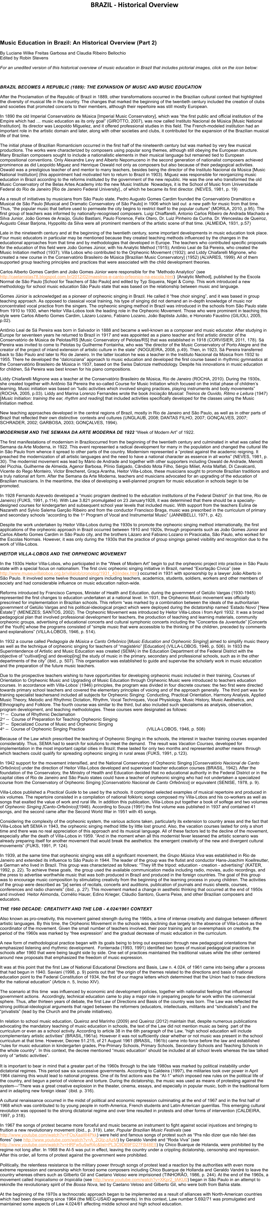 BRAZIL - Historical Overview     Music Education in Brazil: An Historical Overview (Part 2)  By Luciane Wilke Freitas Garbosa and Claudia Ribeiro Bellochio Edited by Robin Stevens  For an unedited version of this historical overview of music education in Brazil that includes pictorial images, click on the icon below:     BRAZIL BECOMES A REPUBLIC (1889): THE EXPANSION OF MUSIC AND MUSIC EDUCATION  After the Proclamation of the Republic of Brazil in 1889, other transformations occurred in the Brazilian cultural context that highlighted the diversity of musical life in the country. The changes that marked the beginning of the twentieth century included the creation of clubs and societies that promoted concerts to their members, although their repertoire was still mostly European.  In 1890 the old Imperial Conservat�rio de M�sica [Imperial Music Conservatory], which was �the first public and official institution of the Empire which had � music education as its only goal� (GIROTTO, 2007), was now called Instituto Nacional de M�sica [Music National Institution]. Its director was Leopoldo Miguelez, and it offered professional studies in this field. The French-modeled institution had an important role in the artistic domain and later, along with other societies and clubs, it contributed for the expansion of the Brazilian musical life of that time.  The initial phase of Brazilian Romanticism occurred in the first half of the nineteenth century but was marked by very few musical productions. The works were characterized by composers using popular song themes, although still obeying the European structure. Many Brazilian composers sought to include a nationalistic elements in their musical language but remained tied to European compositional conventions. Only Alexandre Levy and Alberto Nepomuceno in the second generation of nationalist composers achieved prominence as did Leopoldo Miguez and Henrique Oswald not only as composers but also because of their pedagogical activities.  Oswald was a prestigious teacher of and mentor to many teachers, besides being the director of the Instituto Nacional da M�sica [Music National Institution] (this appointment had motivated him to return to Brazil in 1903). Miguez was responsible for reorganizing music education in Brazil according to the reforms instituted by the government of the new republic. He was the one who transformed the old Music Conservatory of the Belas Artes Academy into the new Music Institute  Nowadays, it is the School of Music from Universidade Federal do Rio de Janeiro [Rio de Janeiro Federal University]., of which he became its first director. (NEVES, 1981, p. 19)  As a result of initiatives by musicians from S�o Paulo state, Pedro Augusto Gomes Cardim founded the Conservat�rio Dram�tico e Musical de S�o Paulo [Musical and Dramatic Conservatory of S�o Paulo] in 1906 which laid out  a new path for music from that time. Thus, �the popular music that before used to permeate the city begins to restrict itself to the popular culture� (MORILA, 2010, p.95). The first group of teachers was informed by nationally-recognised composers. Luigi Chiaffarelli, Antonio Carlos Ribeiro de Andrada Machado e Silva Junior, Jo�o Gomes de Ara�jo, Giulio Bastiani, Paulo Florence, Felix Otero, Dr. Luiz Pinheiro da Cunha, Dr. Wenceslau de Queiroz, Augusto C�sar Barjona, Hyppolito da Silva were all prominent members of the artistic scene of that time. (ALMEIDA, 1931, p.57)  Late in the nineteenth century and at the beginning of the twentieth century, some important developments in music education took place. Four music educators in particular may be mentioned because they created teaching methods influenced by the changes in the educational approaches from that time and by methodologies that developed in Europe. The teachers who contributed specific proposals for the education of this field were Jo�o Gomes J�nior, with his Analytic Method (1915); Ant�nio Leal de S� Pereira, who created the Music Initiation method (1937); Villa Lobos who contributed to the Orpheonic Movement (1932); and Liddy Chiafarelli Mignone, who created a new course in the Conservat�rio Brasileiro de M�sica [Brazilian Music Conservatory] (1952) (ALVARES, 1999). All of them supported group teaching principles and practices that were associated with the child development theories.  Carlos Alberto Gomes Cardim and Jo�o Gomes J�nior were responsible for the �Methodo Analytico� (see http://caetanistas78.blogspot.com.br/2012/02/maestros-e-canto-orfeonico-na-escola.html)  [Analytic Method], published by the Escola Normal de S�o Paulo [School for Teachers of S�o Paulo] and edited by Typ Siqueira, Nigel & Comp. This work introduced a new methodology for school music education S�o Paulo state that was based on the relationship between music and language.   Gomes J�nior is acknowledged as a pioneer of orpheonic singing in Brazil. He called it �free choir singing�, and it was based in group teaching approach. As opposed to classical vocal training, his type of singing did not demand an in-depth knowledge of music nor concentrated vocal practice from the singers. The orpheonic singing method in Brazil was introduced in the schools from S�o Paulo state from 1910 to 1930, when Heitor Villa-Lobos took the leading role in the Orpheonic Movement. Those who were prominent in teaching this style were Carlos Alberto Gomes Cardim, L�zaro Lozano, Fabiano Lozano, Jo�o Baptista Juli�o, e Honorato Faustino (GILIOLI, 2005, p.02).   Ant�nio Leal de S� Pereira was born in Salvador in 1888 and became a well-known as a composer and music educator. After studying in Europe for seventeen years he returned to Brazil in 1917 and was appointed as a piano teacher and first artistic director of the Conservat�rio de M�sica de Pelotas/RS [Music Conservatory of Pelotas/RS] that was established in 1918 (CORVISIER, 2011, 178). S� Pereira was invited to come to Pelotas by Guilherme Fontainha, who was �the director of the Music Conservatory of Porto Alegre and the creator of the project of inland extension of artistic culture in the state� (NOGUEIRA, 2008, p.49). Then, in 1923, S� Pereira transferred back to S�o Paulo and later to Rio de Janeiro. In the latter location he was a teacher in the Instituto Nacional da M�sica from 1932 to 1955. There he developed the �dalcroziana� approach to music education and developed the first course based in rhythmic gymnastics at the Conservat�rio Brasileiro de M�sica in 1937, based on the Swiss Dalcroze methodology. Despite his innovations in music education for children, S� Pereira was best known for his piano compositions.   Liddy Chiafarelli Mignone was a teacher at the Conservat�rio Brasileiro de M�sica, Rio de Janeiro (ROCHA, 2010). During the 1930s, she created together with Ant�nio S� Pereira the so-called Course for Music Initiation which focused on the initial phase of children�s learning. Music initiation was based on �ludic activities which involved singing practices, playing instruments and body movements� (ROCHA, 2005, p.03). Liddy and Marina Lorenzo Fernandes wrote the book Inicia��o Musical: Treinos de Ouvido, Ritmo e Leitura (1947) [Music Initiation: training the ear, rhythm and reading] that included activities specifically developed for the classes using the Music Initiation method.  New teaching approaches developed in the central regions of Brazil, mostly in Rio de Janeiro and S�o Paulo, as well as in other parts of Brazil that reflected their own distinctive  contexts and cultures (UNGLAUB, 2008; DANTAS FILHO, 2007; GON�ALVES, 2007; SCHRADER, 2002; GARBOSA, 2003; GON�ALVES, 1994).   MODERNISM AND THE SEMANA DA ARTE MODERNA DE 1922 �Week of Modern Art� of 1922.  The first manifestations of modernism in Braziloccurred from the beginning of the twentieth century and culminated in what was called the Semana da Arte Moderna, in 1922. This event represented a radical development for many in the population and changed the cultural life in S�o Paulo from whence it spread to other parts of the country. Modernism represented a �protest against the academic reigning. It preached the modernization of all artistic languages and the need to have a national character as essence in all works� (NEVES, 1981, p. 30). The modernist movement was lead by M�rio de Andrade and together with other supporters including Oswald de Andrade, Menotti del Picchia, Guilherme de Almeida, Agenor Barbosa, Pl�nio Salgado, C�ndido Mota Filho, S�rgio Miliet, Anita Malfati, Di Cavalcanti, Vicente do Rego Monteiro, Victor Brecheret, Gra�a Aranha, Heitor Villa-Lobos, these musicians sought to promote Brazilian traditions and a truly national art form. After the Semana da Arte Moderna, teachers and musicians advocated for an upgrading of the education of Brazilian musicians. In the meantime, the idea of developing a well-planned program for music education in schools begin to be promoted.  In 1928 Fernando Azevedo developed a �music program destined to the education institutions of the Federal District� (in that time, Rio de Janeiro) (FUKS, 1991, p.114). With Law 3.821 promulgated on 23 January1928, it was determined that there should be a specially-designed courses for kindergarten and subsequent school year levels that included music. With support from the teachers Eulina de Nazareth and Sylvio Salema Gar��o Ribeiro and from the conductor Francisco Braga, music was prescribed in the curriculum of primary and secondary schools �according to the 1st Program of Vocal and Instrumental Music� (JANNIBELLI, 1971, p. 42).  Despite the work undertaken by Heitor Villa-Lobos during the 1930s to promote the orpheonic singing method internationally, the first applications of the orpheonic approach in Brazil occurred between 1910 and 1920s, through proponants such as Jo�o Gomes J�nior and Carlos Alberto Gomes Cardim in S�o Paulo city, and the brothers L�zaro and Fabiano Lozano in Piracicaba, S�o Paulo, who worked for the Escolas Normais. However, it was only during the 1930s that the practice of group singings gained visibility and recognition due to the work of Villa-Lobos.  HEITOR VILLA-LOBOS AND THE ORPHEONIC MOVEMENT  In the 1930s Heitor Villa-Lobos, who participated in the �Week of Modern Art� begin to put the orpheonic project into practice in S�o Paulo state with a special focus on nationalism. The first civic orpheonic singing initiative in Brazil, named �Exorta��o C�vica� (see http://www.museuvillalobos.org.br/villalob/cronolog/1931_40/index.htm) occurred in 1931 with sponsorship by a lawyer Jo�o Alberto in S�o Paulo. It involved some twelve thousand singers including teachers, academics, students, soldiers, workers and other members of society and had considerable influence on music education nation-wide.  Reforms introduced by Francisco Campos, Minister of Health and Education, during the government of Get�lio Vargas (1930-1945) represented the first changes to education undertaken at a national level. In 1931, the Orpheonic Music movement was officially prescrined for implementation in Brazilian schools. This reform �was marked by a combination between the ideals of the authoritarian government of Get�lio Vargas and his political-ideological project which were deployed during the dictatorship named �Estado Novo� [�New Estate�]� (MENEZES; SANTOS, 2002). The Orpheonic Movement was introduced by Heitor Villa-Lobos i from April 1932. It was a broad pedagogical plan that involved professional development for teachers, the production of teaching and learning materials, community orpheonic groups, advertising of educational concerts and cultural symphonic concerts including the �Concertos da Juventude� [Concerts of the Youth] whose the programs consisted of �simple music that were accessible to the thinking of the children, preceded by comments and explanations� (VILLA-LOBOS, 1946, p. 514).  In 1932 a course called Pedagogia de M�sica e Canto Orfe�nico [Music Education and Orpheonic Singing] aimed to simplify music theory as well as the technique of orpheonic singing for teachers of �magist�rio� [Education] (VILLA-LOBOS, 1946, p. 506). In 1933 the Superintendence of Artistic and Music Education was created (SEMA) in the Education Department of the Federal District with the objective of �cultivat[ing] and develop[ing] the study of music in the primary, secondary and professional schools, such as in the other departments of the city� (ibid., p. 507). This organisation was established to guide and supervise the scholarly work in music education and the preparation of the future music teachers.  Due to the prospective teachers wishing to have opportunities for developing orpheonic music included in their training, Courses of Orientation to Orpheonic Music and Upgrading of Music Education through Orpheonic Music were introduced to teachers education courses. In accordance with Villa-Lobos� (1946) principles, the program was divided in four discrete courses: the two first were directed towards primary school teachers and covered the elementary principles of voicing and of the approach generally.  The third part was for training specialist teachersand included all subjects for Orpheonic Singing: Conducting, Practical Orientation, Harmony Analysis, Applied Music Theory, Melodic and Rhythmic Dictation, Rhythm, Vocal Techniques, Vocal Physiology, Music History, Music Aesthetics, and Ethnography and Folklore. The fourth course was similar to the third, but also included such specialisms as analysis, observation, program development, and teaching methodologies. These courses were designated as follows: 1st --  Course of Rhythmic Declamation  2nd --  Course of Preparation for Teaching Orpheonic Singing 3rd --  Specialized Course of Music and Orpheonic Singing 4th --  Course of Orpheonic Singing Practice                                                  (VILLA-LOBOS, 1946, p. 508)  Because of the Law which prescribed the teaching of Orpheonic Singing in the schools, the interest in teacher training courses expanded considerably. Thus, SEMA had to search for solutions to meet the demand.  The result was Vacation Courses, developed for implementation in the most important capital cities in Brazil; these lasted for only two months and represented another means through which teachers could qualify for spreading orpheonic singing in rural areas (FUKS, 1991, p.123).  In 1942 support for the movement intensified, and the National Conservatory of Orpheonic Singing [Conservat�rio Nacional de Canto Orfe�nico] under the direction of Heitor Villa-Lobos developed and supervised teacher education courses (BRASIL, 1942). After the foundation of the Conservatory, the Ministry of Health and Education decided that no educational authority in the Federal District or in the capital cities of Rio de Janeiro and S�o Paulo states could have a teacher of orpheonic singing who had not undertaken a specialized course from the Conservatory of Orpheonic Singing [Conservat�rio Nacional de Canto Orfe�nico] or equivalent (SENISE, 1978, p. 9).  Villa-Lobos published a Practical Guide to be used by the schools. It comprised selected examples of musical repertoire and produced in six volumes. The repertoire consisted in a compilation of national folkloric songs composed my Villa-Lobos and his co-workers as well as songs that exalted the value of work and rural life. In addition this publication, Villa-Lobos put together a book of solfege and two volumes of Orpheonic Singing [Canto-Orfe�nico](1946). According to Souza (1991) the first volume was published in 1937 and contained 41 songs, and the second came after the Second World War in 1951 with 45 songs.  Considering the complexity of the orpheonic system, the various actions taken, particularly its extension to country areas and the fact that Villa-Lobos left SEMA in 1943, the orpheonic singing method little by little lost ground. Also, the vacation courses lasted for only a short time and there was no real appreciation of this approach and its musical language. All of these factors led to the decline of the movement, especially after the death of Villa-Lobos in 1959. �And in the moment when all this modernist fever lessened the artistic scenario was already preparing itself for another movement that would break the aesthetics: the emergent creativity of the new and divergent cultural movements� (FUKS, 1991, P. 124).  In 1939, at the same time that orpheonic singing was still a significant movement, the Grupo M�sica Viva was established in Rio de Janeiro and extended its influence to S�o Paulo in 1944. The leader of the group was the flutist and conductor Hans-Joachim Koellreutter, a German who lived in Brazil. This group was characterized as follows: �They lift the tripod: education - creation - advertising� (KATER, 1992, p. 22). To achieve these goals,  the group used the available communication media including radio, movies, audio recordings, and the press to advertise worthwhile music that was both produced in Brazil and produced in the foreign countries. The goal of this group was to encourage music composition by stimulating creativity from the beginning of the learning process in young children. The activities of the group were described as �[a] series of recitals, concerts and auditions, publication of journals and music sheets, courses, conferences and radio channels� (ibid., p. 27). This movement marked a change in aesthetic thinking that occurred at the end of 1950s and involved  Heitor Alimonda, Corn�lio Hauer, Edino Krieger, Cl�udio Santoro, Guerra Peixe, and other Brazilian composers and educators.   THE 1960 DECADE: CREATIVITY AND THE LDB - 4.024/1961 CONTEXT   Also known as pro-creativity, this movement gained strength during the 1960s, a time of intense creativity and dialogue between different artistic languages. By this time, the Orpheonic Movement in the schools was declining due largely to the absence of Villa-Lobos as the coordinator of the movement. Given the small number of teachers involved, their poor training and an overemphasis on creativity, the period of the 1960s was marked by �free expression� and the gradual decrease of music education in the curriculum.   A new form of methodological practice began with its goals being to bring out expression through new pedagogical orientations that emphasized listening and rhythmic development.  Fonterrada (1993, 1991) identified two types of musical pedagogical practices in schools after 1960 that were being taught side by side. One set of practices maintained the traditional values while the other centered around new proposals that emphasized the freedom of music expression.  It was at this point that the first Law of National Educational Directions and Basis, Law n. 4.024, of 1961 came into being after a process that had begun in 1940. Saviani (1998, p. 9) points out that �the origin of the themes related to the directions and basis of national education point to the Federal Constitution of 1934, the first of our magna letters which determined that the Union had to trace directions for the national education� (Article n. 5, Inciso XIV). 	 The scenario at this time  was influenced by economic and development policies, together with nationalist feelings that influenced government actions.  Accordingly, technical education came to play a major role in preparing people for work within the commercial sphere. Thus, after thirteen years of debate, the first Law of Directions and Basis of the country was born. The Law was reflected the strong political-ideological arguments that raged between the reformers (educators, intellectuals, militants and �sindicalists�) and the �privatists� (lead by the Church and the private initiatives).  	 In relation to school music education, Queiroz and Marinho (2009) and Queiroz (2012) maintain that, despite numerous publications advocating the mandatory teaching of music education in schools, the text of the Law did not mention music as being  part of the curriculum or even as a school activity. According to article 38 in the 6th paragraph of the Law, �high school education will include complementary artistic activities� (BRASIL,1961a). However it was not sufficiently clear whether or not music was present in the school curriculum at that time. However, Decree 51.215, of 21 August 1961 (BRASIL, 1961b) came into force before the law and established �rules for music education in kindergarten grades, Pre-Primary Schools, Primary Schools, Secondary Schools and Teaching Schools in the whole country�. In this context, the decree mentioned �music education� should be included at all school levels whereas the law talked only of �artistic activities�. 	 It is important to bear in mind that a greater part of the 1960s through to the late 1980ss was marked by political instability under dictatorial regimes. This period saw six successive governments. According to Caldeira (1997), the militaries took over power in April 1964 claiming this would lead to national progress. One of its first actions was the �AI-1� which imposed new rules on the political life of the country, and begun a period of violence and torture. During the dictatorship, the music was used as means of protesting against the system��There was a great creative explosion in the theater, cinema, essays, and especially in popular music, both in the traditional form and in adapting new foreign ideas� (ibid. p. 316).  A cultural renaissance occurred in the midst of political and economic repression culminating at the end of 1967 and in the first half of 1968 which was contributed to by young people in north-America, French students and Latin-American guerrillas. This emerging cultural revolution was opposed to the strong dictatorial regime and over time resulted in protests and other forms of intervention (CALDEIRA, 1997, p 318).  In 1967 the songs of protest became more forceful and music became an instrument to fight against social injustices and bringing to fruition a new revolutionary movement (ibid., p. 319). Later, Popular Brazilian Music Festivals (see http://www.youtube.com/watch?v=FOsXaaW4Pkk) were held and famous songs of protest such as �Pra n�o dizer que n�o falei das flores� (see http://www.youtube.com/watch?v=A_2Gtz-zAzM) by Geraldo Vandr� and �Roda Viva� (see http://www.youtube.com/watch?v=HRFw5u5wR4c&list=PL3C9D69FD27FB48E5) by Chico Buarque de Holanda, were prohibited by the regime not long after. In 1968 the AI-5 was put in effect, leaving the country under a crippling dictatorship, censorship and repression. After this order, all forms of protest against the government were prohibited.  Politically, the relentless resistance to the military power through songs of protest lead a reaction by the authorities with even more extreme repression and censorship which forced some composers including Chico Buarque de Hollanda and Geraldo Vandr� to leave the country whereas others such as Gilberto Gil and Caetano Veloso were imprisioned (TINHOR�O, 1986, p. 244). At the end of the 1960s, a movement called tropicalismo or tropic�lia (see http://www.youtube.com/watch?v=XKpr2_tAKU0) began in S�o Paulo in an attempt to rekindle the revolutionary spirit of the Bossa Nova, led by Caetano Veloso and Gilberto Gil, who were both from Bahia state.  At the beginning of the 1970s a technocratic approach began to be implemented as a result of alliances with North-American countries which had been developing since 1964 (the MEC-USAID agreements). In this context, Law number 5.692/71 was promulgated and maintained some aspects of Law 4.024/61 affecting middle school and high school education.