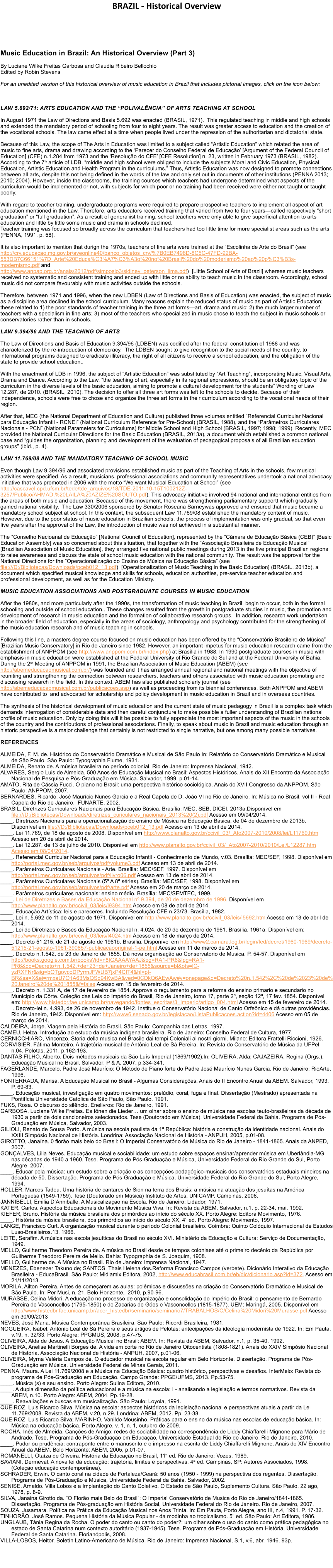 BRAZIL - Historical Overview     Music Education in Brazil: An Historical Overview (Part 3)  By Luciane Wilke Freitas Garbosa and Claudia Ribeiro Bellochio Edited by Robin Stevens  For an unedited version of this historical overview of music education in Brazil that includes pictorial images, click on the icon below:      LAW 5.692/71: ARTS EDUCATION AND THE �POLIVAL�NCIA� OF ARTS TEACHING AT SCHOOL  In August 1971 the Law of Directions and Basis 5.692 was enacted (BRASIL, 1971).  This regulated teaching in middle and high schools and extended the mandatory period of schooling from four to eight years. The result was greater access to education and the creation of the vocational schools. The law came effect at a time when people lived under the repression of the authoritarian and dictatorial state.  Because of this Law, the scope of The Arts in Education was limited to a subject called �Artistic Education� which related the area of music to fine arts, drama and drawing according to the �Parecer do Conselho Federal de Educa��o� [Argument of the Federal Council of Education] (CFE) n.1.284 from 1973 and the �Resolu��o do CFE� [CFE Resolution] n. 23, written in February 1973 (BRASIL, 1982). According to the 7th article of LDB, �middle and high school were obliged to include the subjects Moral and Civic Education, Physical Education, Artistic Education and Health Program in the curriculums.� Thus, Artistic Education was now designed to promote connections between all arts, despite this not being defined in the words of the law and only set out in documents of other institutions (PENNA 2013; 2010; 2004). However, inside the classrooms, the training courses which teachers had undergone determined what aspects of the curriculum would be implemented or not, with subjects for which poor or no training had been received were either not taught or taught poorly.   With regard to teacher training, undergraduate programs were required to prepare prospective teachers to implement all aspect of art education mentioned in the Law. Therefore, arts educators received training that varied from two to four years�called respectively �short graduation� or �full graduation�. As a result of generaliist training, school teachers were only able to give superficial attention to arts education and little by little some music and drama in schools declined. Teacher training was focused so broadly across the curriculum that teachers had too little time for more specialist areas such as the arts (PENNA, 1991, p. 58). 	 It is also important to mention that durign the 1970s, teachers of fine arts were trained at the �Escolinha de Arte do Brasil� (see http://crv.educacao.mg.gov.br/aveonline40/banco_objetos_crv/%7B0EB7498D-8C5C-47FD-92BA-553DB7C66151%7D_Arte%20Educa%C3%A7%C3%A3o%20no%20Brasil%20do%20moderismo%20ao%20p%C3%B3s-modernismo.pdf and http://www.anpap.org.br/anais/2012/pdf/simposio3/sidiney_peterson_lima.pdf)  [Little School of Arts of Brazil] whereas music teachers received no systematic and consistent training and ended up with little or no ability to teach music in the classroom. Accordingly, school music did not compare favourably with music activities outside the schools. 	 Therefore, between 1971 and 1996, when the new LDBEN (Law of Directions and Basis of Education) was enacted, the subject of music as a discipline area declined in the school curriculum. Many reasons explain the reduced status of music as part of Artistic Education; these related to 1) the poor standards of teacher training in the three art forms�art, drama and music; 2) the much larger number of teachers with a specialism in fine arts; 3) most of the teachers who specialized in music chose to teach the subject in music schools or conservatories rather than in schools.  LAW 9.394/96 AND THE TEACHING OF ARTS 	 The Law of Directions and Basis of Education 9.394/96 (LDBEN) was codified after the federal constitution of 1988 and was characterized by the re-introduction of democracy.  The LDBEN sought to give recognition to the social needs of the country, to international programs designed to eradicate illiteracy, the right of all citizens to receive a school education, and the obligation of the state to provide school education..  With the enactment of LDB in 1996, the subject of �Artistic Education� was substituted by �Art Teaching�, incorporating Music, Visual Arts, Drama and Dance. According to the Law, �the teaching of art, especially in its regional expressions, should be an obligatory topic of the curriculum in the diverse levels of the basic education, aiming to promote a cultural development for the students� Wording of Law 12.287, de 2010. (BRASIL, 2010). The decision to offer all three art forms was left to the schools to decide. Because of their independence, schools were free to chose and organize the three art forms in their curriculum according to the vocational needs of their region.  After that, MEC (the National Department of Education and Culture) published three volumes entitled �Referencial Curricular Nacional para Educa��o Infantil - RCNEI� (National Curriculum Reference for Pre-School) (BRASIL, 1988), and the �Par�metros Curriculares Nacionais - PCN� (National Parameters for Curriculums) for Middle School and High School (BRASIL, 1997; 1998; 1999). Recently, MEC provided the National Curricular Directions for the Basic Education (BRASIL, 2013a), a document which established a common national base and �guides the organization, planning and development of the evaluation of pedagogical proposals of all Brazilian education groups� (ibid., p. 4).  LAW 11.769/08 AND THE MANDATORY TEACHING OF SCHOOL MUSIC  Even though Law 9.394/96 and associated provisions established music as part of the Teaching of Arts in the schools, few musical activities were specified. As a result, musicians, professional associations and community representatives undertook a national advocacy initiative that was promoted in 2006 with the motto �We want Musical Education at School� (see http://cascavel.cpd.ufsm.br/tede/tde_arquivos/18/TDE-2011-10-15T100212Z-3257/Publico/AHMAD,%20LAILA%20AZIZE%20SOUTO.pdf). This advocacy initiative involved 94 national and international entities from the areas of both music and education. Because of this movement, there was strengthening parliamentary supportt which gradually gained national visibility.  The Law 330/2006 sponsored by Senator Roseana Sarneywas approved and ensured that music became a mandatory school subject at school. In this context, the subsequent Law 11.769/08 established the mandatory content of music. However, due to the poor status of music education in Brazilian schools, the process of implementation was only gradual, so that even five years after the approval of the Law, the introduction of music was not achieved in a substantial manner.  The �Conselho Nacioanal de Educa��o� [National Council of Education], represented by the �C�mara de Educa��o B�sica (CEB)� [Basic Education Assembly] was so concerned about this situation, that together with the �Associa��o Brasileira de Educa��o Musical� [Brazilian Association of Music Education], they arranged five national public meetings during 2013 in the five principal Brazilian regions to raise awareness and discuss the state of school music education with the national community. The result was the approval for the National Directions for the �Operacionaliza��o do Ensino de M�sica na Educa��o B�sica� (see file:///D:/Bibliotecas/Downloads/pceb012_13.pdf)  [Operationalization of Music Teaching in the Basic Education] (BRASIL, 2013b), a document which specified musical knowledge and skills for schools, education authorities, pre-service teacher education and professional development, as well as for the Education Ministry.  MUSIC EDUCATION ASSOCIATIONS AND POSTGRADUATE COURSES IN MUSIC EDUCATION  After the 1980s, and more particularly after the 1990s, the transformation of music teaching in Brazil  begin to occur, both in the formal schooling and outside of school education.. These changes resulted from the growth in postgraduate studies in music, the promotion and development of research in music education and the formation of collaborative research groups.  In addition, research work undertaken in the broader field of education, especially in the areas of sociology, anthropology and psychology contributed for the strengthening of the music education research and of music teaching in schools.  Following this line, a masters degree course focused on music education has been offered by the �Conservat�rio Brasileiro de M�sica� [Brazilian Music Conservatory] in Rio de Janeiro since 1982. However, an important impetus for music education research came from the establishment of ANPPOM (see http://www.anppom.com.br/index.php) at Bras�lia in 1988. In 1990 postgraduate courses in music with emphasis in music education were established at the Federal University of Rio Grande do Sul and at the Federal University of Bahia. During the 2nd Meeting of ANPPOM in 1991, the Brazilian Association of Music Education (ABEM) (see http://abemeducacaomusical.com.br/) was founded and it has arranged annual regional and national meetings with the objective of reuniting and strengthening the connection between researchers, teachers and others associated with music education promoting and discussing research in the field. In this context, ABEM has also published scholarly journal (see http://abemeducacaomusical.com.br/publicacoes.asp) as well as proceeding from its biennial conferences. Both ANPPOM and ABEM have contributed to  and advocated for scholarship and policy development in music education in Brazil and in overseas countries.  The synthesis of the historical development of music education and the current state of music pedagogy in Brazil is a complex task which demands interrogation of considerable data and then careful conjuncture to make possible a fuller understanding of Brazilian national profile of music education. Only by doing this will it be possible to fully appreciate the most important aspects of the music in the schools of the country and the contributions of professional associations. Finally, to speak about music in Brazil and music education through an historic perspective is a major challenge that certainly is not restricted to single narrative, but one among many possible narratives.  REFERENCES  ALMEIDA, F. M. de. Hist�rico do Conservat�rio Dram�tico e Musical de S�o Paulo In: Relat�rio do Conservat�rio Dram�tico e Musical de S�o Paulo. S�o Paulo: Typographia Fiume, 1931.  ALMEIDA, Renato de. A m�sica brasileira no per�odo colonial. Rio de Janeiro: Imprensa Nacional, 1942. ALVARES, Sergio Luis de Almeida. 500 Anos de Educa��o Musical no Brasil: Aspectos Hist�ricos. Anais do XII Encontro da Associa��o Nacional de Pesquisa e P�s-Gradua��o em M�sica. Salvador, 1999. p.01-14. AMATO, Rita de C�ssia Fucci. O piano no Brasil: uma perspectiva hist�rico sociol�gica. Anais do XVII Congresso da ANPPOM. S�o Paulo: ANPPOM, 2007. BERNARDES, Ricardo. Jos� Maur�cio Nunes Garcia e a Real Capela de D. Jo�o VI no Rio de Janeiro. In: M�sica no Brasil, vol II - Real Capela do Rio de Janeiro.  FUNARTE, 2002. BRASIL. Diretrizes Curriculares Nacionais para Educa��o B�sica. Bras�lia: MEC, SEB, DICEI, 2013a.Dispon�vel em file:///D:/Bibliotecas/Downloads/diretrizes_curiculares_nacionais_2013%20(2).pdf Acesso em 09/04/2014. ____. Diretrizes Nacionais para a operacionaliza��o do ensino de M�sica na Educa��o B�sica, de 04 de dezembro de 2013b. Dispon�vel em file:///D:/Bibliotecas/Downloads/pceb012_13.pdf Acesso em 13 de abril de 2014. ____. Lei 11.769, de 18 de agosto de 2008. Dispon�vel em http://www.planalto.gov.br/ccivil_03/_Ato2007-2010/2008/lei/L11769.htm Acesso em 20 de abril de 2014. ____. Lei 12.287, de 13 de julho de 2010. Dispon�vel em http://www.planalto.gov.br/ccivil_03/_Ato2007-2010/2010/Lei/L12287.htm Acesso em 08/04/2014. ____. Referencial Curricular Nacional para a Educa��o Infantil - Conhecimento de Mundo, v.03. Bras�lia: MEC/SEF, 1998. Dispon�vel em http://portal.mec.gov.br/seb/arquivos/pdf/volume3.pdf Acesso em 13 de abril de 2014. ____. Par�metros Curriculares Nacionais - Arte. Bras�lia: MEC/SEF, 1997. Dispon�vel em http://portal.mec.gov.br/seb/arquivos/pdf/livro06.pdf Acesso em 13 de abril de 2014. ____. Par�metros Curriculares Nacionais (5� A 8� s�ries). Bras�lia: MEC/SEF, 1998. Dispon�vel em http://portal.mec.gov.br/seb/arquivos/pdf/arte.pdf Acesso em 20 de mar�o de 2014. ____. Par�metros curriculares nacionais: ensino m�dio. Bras�lia: MEC/SEMTEC, 1999.  ____. Lei de Diretrizes e Bases da Educa��o Nacional n� 9.394, de 20 de dezembro de 1996. Dispon�vel em http://www.planalto.gov.br/ccivil_03/leis/l9394.htm Acesso em 08 de abril de 2014. ____. Educa��o Art�stica: leis e pareceres. Incluindo Resolu��o CFE n.23/73. Bras�lia, 1982. ____. Lei n. 5.692 de 11 de agosto de 1971. Dispon�vel em http://www.planalto.gov.br/ccivil_03/leis/l5692.htm Acesso em 13 de abril de 2014. ____. Lei de Diretrizes e Bases da Educa��o Nacional n. 4.024, de 20 de dezembro de 1961. Bras�lia, 1961a. Dispon�vel em: http://www.planalto.gov.br/ccivil_03/leis/l4024.htm Acesso em 18 de mar�o de 2014. ____. Decreto 51.215, de 21 de agosto de 1961b. Bras�lia. Dispon�vel em http://www2.camara.leg.br/legin/fed/decret/1960-1969/decreto-51215-21-agosto-1961-390857-publicacaooriginal-1-pe.html Acesso em 11 de marco de 2014. ____. Decreto n.1.542, de 23 de Janeiro de 1855. D� nova organisa��o ao Conservatorio de Musica. P. 54-57. Dispon�vel em http://books.google.com.br/books?id=n8IGAAAAYAAJ&pg=RA1-PR6&lpg=RA1-PR6&dq=Decreto+n.1.542,+de+23+de+Janeiro+de+1855&source=bl&ots=lC-yzRXFNr&sig=bQTgovcoDPyrmJFWUB7jxP4CIT4&hl=pt-BR&sa=X&ei=rmxaU7O1A63MsQSd94KwBA&ved=0CDkQ6AEwAw#v=onepage&q=Decreto%20n.1.542%2C%20de%2023%20de%20Janeiro%20de%201855&f=false Acesso em 15 de fevereiro de 2014. ____. Decreto n. 1.331 A, de 17 de fevereiro de 1854. Approva o regulamento para a reforma do ensino primario e secundario no Municipio da C�rte. Cole��o das Leis do Imp�rio do Brasil, Rio de Janeiro, tomo 17, parte 2�, se��o 12�, 17 fev. 1854. Dispon�vel em: http://www.histedbr.fae.unicamp.br/navegando/fontes_escritas/3_Imperio/artigo_004.html Acesso em 15 de fevereiro de 2014.  ____. Decreto-lei n. 4.993, de 26 de novembro de 1942. Institue o Conservat�rio Nacional de Canto Orfe�nico e d� outras provid�ncias. Rio de Janeiro, 1942. Dispon�vel em: http://www6.senado.gov.br/legislacao/ListaPublicacoes.action?id=4406 Acesso em 05 de mar�o de 2014.  CALDEIRA, Jorge. Viagem pela Hist�ria do Brasil. S�o Paulo: Companhia das Letras, 1997. CAMEU, Helza. Introdu��o ao estudo da m�sica ind�gena brasileira. Rio de Janeiro: Conselho Federal de Cultura, 1977. CERNICCHIARO, Vincenzo. Storia della musica nel Brasile dai tempi Coloniali ai nostri giorni. Milano: Editora Frattelli Riccioni, 1926. CORVISIER, F�tima Monteiro. A trajet�ria musical de Ant�nio Leal de S� Pereira. In: Revista do Conservat�rio de M�sica da UFPel, n.04. Pelotas, 2011, p.162-193. DANTAS FILHO, Alberto. Dois m�todos musicais da S�o Lu�s Imperial (1869/1902).In: OLIVEIRA, Alda; CAJAZEIRA, Regina (Orgs.). Educa��o Musical no Brasil. Salvador: P & A, 2007, p.334-341. FAGERLANDE, Marcelo. Padre Jos� Maur�cio: O M�todo de Piano forte do Padre Jos� Maur�cio Nunes Garcia. Rio de Janeiro: RioArte, 1996. FONTERRADA, Marisa. A Educa��o Musical no Brasil - Algumas Considera��es. Anais do II Encontro Anual da ABEM. Salvador, 1993. P. 69-83. ____. Educa��o musical, investiga��o em quatro movimentos: prel�dio, coral, fuga e final. Disserta��o (Mestrado) apresentada na Pontif�cia Universidade Cat�lica de S�o Paulo, S�o Paulo, 1991. FUKS, Rosa. O discurso do sil�ncio. Enelivros: Rio de Janeiro, 1991. GARBOSA, Luciane Wilke Freitas. Es t�nen die Lieder� um olhar sobre o ensino de m�sica nas escolas teuto-brasileiras da d�cada de 1930 a partir de dois cancioneiros selecionados. Tese (Doutorado em M�sica). Universidade Federal da Bahia. Programa de P�s-Gradua��o em M�sica, Salvador, 2003. GILIOLI, Renato de Sousa Porto. A m�sica na escola paulista da 1� Rep�blica: hist�ria e constru��o da identidade nacional. Anais do XXIII Simp�sio Nacional de Hist�ria. Londrina: Associa��o Nacional de Hist�ria - ANPUH, 2005, p.01-08.  GIROTTO, Jana�na. 0 flor�o mais belo do Brasil: O Imperial Conservat�rio de M�sica do Rio de Janeiro - 1841-1865. Anais da ANPED, 2007. GON�ALVES, Lilia Neves. Educa��o musical e sociabilidade: um estudo sobre espa�os ensinar/aprender m�sica em Uberl�ndia-MG nas d�cadas de 1940 a 1960. Tese. Programa de P�s-Gradua��o e M�sica, Universidade Federal do Rio Grande do Sul, Porto Alegre, 2007. ____. Educar pela m�sica: um estudo sobre a cria��o e as concep��es pedag�gico-musicais dos conservat�rios estaduais mineiros na d�cada de 50. Disserta��o. Programa de P�s-Gradua��o e M�sica, Universidade Federal do Rio Grande do Sul, Porto Alegre, 1994. HOLLER, Marcos Tadeu. Uma hist�ria de cantares de Sion na terra dos Brasis: a m�sica na atua��o dos jesu�tas na Am�rica Portuguesa (1549-1759). Tese (Doutorado em M�sica) Instituto de Artes, UNICAMP. Campinas, 2006. JANNIBELLI, Emilia D�Anniballe. A Musicaliza��o na Escola. Rio de Janeiro: Lidador, 1971.  KATER, Carlos. Aspectos Educacionais do Movimento M�sica Viva. In: Revista da ABEM, Salvador, n.1, p. 22-34, mai. 1992.  KIEFER, Bruno. Hist�ria da m�sica brasileira dos prim�rdios ao in�cio do s�culo XX. Porto Alegre: Editora Movimento, 1976. ____. Hist�ria da m�sica brasileira, dos prim�rdios ao in�cio do s�culo XX, 4�. ed. Porto Alegre: Movimento, 1997. LANGE, Francisco Curt. A organiza��o musical durante o per�odo Colonial brasileiro. Coimbra: Quinto Col�quio Internacional de Estudos Luso-Brasileiros.13, 1966. LEITE, Serafim. A m�sica nas escola jesu�ticas do Brasil no s�culo XVI. Minist�rio da Educa��o e Cultura: Servi�o de Documenta��o, 1949. MELLO, Guilherme Theodoro Pereira de. A m�sica no Brasil desde os tempos coloniaes at� o primeiro dec�nio da Rep�blica por Guilherme Theodoro Pereira de Mello. Bahia: Typographia de S. Joaquim, 1908. MELLO, Guilherme de. A M�sica no Brasil. Rio de Janeiro: Imprensa Nacional, 1947. MENEZES, Ebenezer Takuno de; SANTOS, Thais Helena dos.Reforma Francisco Campos (verbete). Dicion�rio Interativo da Educa��o Brasileira - EducaBrasil. S�o Paulo: Midiamix Editora, 2002, http://www.educabrasil.com.br/eb/dic/dicionario.asp?id=372. Acesso em 21/11/2013. MORILA, Ailton Pereira. Antes de come�arem as aulas: pol�micas e discuss�es na cria��o do Conservat�rio Dram�tico e Musical de S�o Paulo. In: Per Musi, n. 21. Belo Horizonte,  2010, p.90-96. MURASSE, Celina Midori. A educa��o no processo de organiza��o e consolida��o do Imp�rio do Brasil: o pensamento de Bernardo Pereira de Vasconcellos (1795-1850) e de Zacarias de G�es e Vasconcellos (1815-1877). UEM: Maring�, 2005. Dispon�vel em http://www.histedbr.fae.unicamp.br/acer_histedbr/seminario/seminario7/TRABALHOS/C/Celina%20Midori%20Murasse.pdf Acesso em 30/09/2013 NEVES, Jos� Maria. M�sica Contempor�nea Brasileira. S�o Paulo: Ricordi Brasileira, 1981.  NOGUEIRA, Isabel. Ant�nio Leal de S� Pereira e seus artigos de Pelotas: antecipa��es da ideologia modernista de 1922. In: Em Pauta, v.19, n. 32/33. Porto Alegre: PPGMUS, 2008, p.47-75. OLIVEIRA, Alda de Jesus. A Educa��o Musical no Brasil: ABEM. In: Revista da ABEM, Salvador, n.1, p. 35-40, 1992.  OLIVEIRA, Anelise Martinelli Borges de. A vida em corte no Rio de Janeiro Oitocentista (1808-1821). Anais do XXIV Simp�sio Nacional de Hist�ria. Associa��o Nacional de Hist�ria - ANPUH, 2007, p.01-06. OLIVEIRA, Myrna Val�ria Campos de. O educador musical na escola regular em Belo Horizonte. Disserta��o. Programa de P�s-Gradua��o em M�sica, Universidade Federal de Minas Gerais, 2011. PENNA, Maura. A Lei 11.769/2008 e a M�sica na Educa��o B�sica: quadro hist�rico, perspectivas e desafios. InterMeio: Revista do programa de P�s-Gradua��o em Educa��o. Campo Grande: PPGE/UFMS, 2013. Pp.53-75. ____. M�sica (s) e seu ensino. Porto Alegre: Sulina Editora, 2010. ____. A dupla dimens�o da pol�tica educacional e a m�sica na escola: I - analisando a legisla��o e termos normativos. Revista da ABEM, n.10. Porto Alegre: ABEM, 2004. Pp.19-28. ____. Reavalia��es e buscas em musicaliza��o. S�o Paulo: Loyola, 1991. QUEIROZ, Luis Ricardo Silva. M�sica na escola: aspectos hist�ricos da legisla��o nacional e perspectivas atuais a partir da Lei 11.769/2008. Revista da ABEM, v.20, n.29. Londrina: ABEM, 2012. Pp. 23-38. QUEIROZ, Luis Ricardo Silva; MARINHO, Vanildo Mousinho. Pr�ticas para o ensino da m�sica nas escolas de educa��o b�sica. In: M�sica na educa��o b�sica. Porto Alegre, v. 1, n. 1, outubro de 2009.  ROCHA, In�s de Almeida. Can��es de Amigo: redes de sociabilidade na correspond�ncia de Liddy Chiaffarelli Mignone para M�rio de Andrade. Tese, Programa de P�s-Gradua��o em Educa��o, Universidade Estadual do Rio de Janeiro. Rio de Janeiro, 2010. ____. Pudor ou prud�ncia: contraponto entre o manuscrito e o impresso na escrita de Liddy Chiaffarelli Mignone. Anais do XIV Encontro Anual da ABEM. Belo Horizonte: ABEM, 2005, p.01-07. ROMANELLI, Ota�za de Oliveira. Hist�ria da Educa��o no Brasil, 11�. ed. Rio de Janeiro: Vozes, 1989. SAVIANI, Dermeval. A nova lei da educa��o: trajet�ria, limites e perspectivas, 4� ed. Campinas, SP: Autores Associados, 1998.  (Cole��o educa��o contempor�nea). SCHRADER, Erwin. O canto coral na cidade de Fortaleza/Cear�: 50 anos (1950 - 1999) na perspectiva dos regentes. Disserta��o. Programa de P�s-Gradua��o e M�sica, Universidade Federal da Bahia. Salvador, 2002. SENISE, Arnaldo. Villa Lobos e a Implanta��o do Canto Coletivo. O Estado de S�o Paulo, Suplemento Cultura. S�o Paulo, 22 ago, 1978, p. 8-9. SILVA, Janaina Girotto da. �O Flor�o mais Belo do Brasil�: O Imperial Conservat�rio de Musica do Rio de Janeiro/1841-1865. Disserta��o. Programa de P�s-gradua��o em Hist�ria Social, Universidade Federal do Rio de Janeiro. Rio de Janeiro, 2007. SOUZA, Jusamara. Pol�tica na Pr�tica da Educa��o Musical nos Anos Trinta. In: Em Pauta, Porto Alegre, ano III, n.4, 1991. P. 17-32. TINHOR�O, Jos� Ramos. Pequena Hist�ria da M�sica Popular - da modinha ao tropicalismo. 5�. ed. S�o Paulo: Art Editora, 1986.  UNGLAUB, T�nia Regina da Rocha. O poder do canto ou canto do poder?: um olhar sobre o uso do canto como pr�tica pedag�gica no estado de Santa Catarina num contexto autorit�rio (1937-1945). Tese. Programa de P�s-Gradua��o em Hist�ria, Universidade Federal de Santa Catarina. Florian�polis, 2008. VILLA-LOBOS, Heitor. Bolet�n Latino-Americano de M�sica. Rio de Janeiro: Imprensa Nacional, S.1, v.6, abr. 1946. 93p.