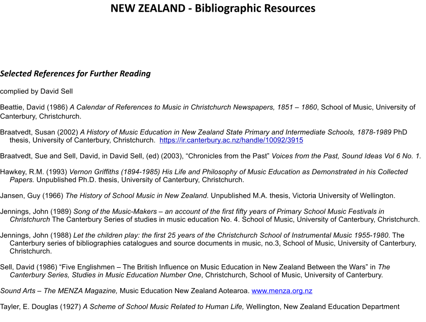 NEW ZEALAND - Bibliographic Resources   Selected References for Further Reading complied by David Sell Beattie, David (1986) A Calendar of References to Music in Christchurch Newspapers, 1851 � 1860, School of Music, University of Canterbury, Christchurch. Braatvedt, Susan (2002) A History of Music Education in New Zealand State Primary and Intermediate Schools, 1878-1989 PhD thesis, University of Canterbury, Christchurch.  https://ir.canterbury.ac.nz/handle/10092/3915  Braatvedt, Sue and Sell, David, in David Sell, (ed) (2003), �Chronicles from the Past� Voices from the Past, Sound Ideas Vol 6 No. 1.  Hawkey, R.M. (1993) Vernon Griffiths (1894-1985) His Life and Philosophy of Music Education as Demonstrated in his Collected Papers. Unpublished Ph.D. thesis, University of Canterbury, Christchurch.  Jansen, Guy (1966) The History of School Music in New Zealand. Unpublished M.A. thesis, Victoria University of Wellington.  Jennings, John (1989) Song of the Music-Makers � an account of the first fifty years of Primary School Music Festivals in Christchurch The Canterbury Series of studies in music education No. 4. School of Music, University of Canterbury, Christchurch.   Jennings, John (1988) Let the children play: the first 25 years of the Christchurch School of Instrumental Music 1955-1980. The Canterbury series of bibliographies catalogues and source documents in music, no.3, School of Music, University of Canterbury, Christchurch.  Sell, David (1986) �Five Englishmen � The British Influence on Music Education in New Zealand Between the Wars� in The Canterbury Series, Studies in Music Education Number One, Christchurch, School of Music, University of Canterbury.   Sound Arts � The MENZA Magazine, Music Education New Zealand Aotearoa. www.menza.org.nz   Tayler, E. Douglas (1927) A Scheme of School Music Related to Human Life, Wellington, New Zealand Education Department