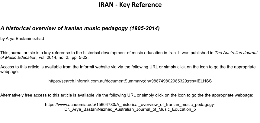 IRAN - Key Reference   A historical overview of Iranian music pedagogy (1905-2014) by Arya Bastaninezhad  This journal article is a key reference to the historical development of music education in Iran. It was published in The Australian Journal of Music Education, vol. 2014, no. 2,  pp. 5-22.   Access to this article is available from the Informit website via via the following URL or simply click on the icon to go the the appropriate webpage:   https://search.informit.com.au/documentSummary;dn=988749802985329;res=IELHSS   Alternatively free access to this article is available via the following URL or simply click on the icon to go the the appropriate webpage:   https://www.academia.edu/15604780/A_historical_overview_of_Iranian_music_pedagogy-Dr._Arya_BastaniNezhad_Australian_Journal_of_Music_Education_5