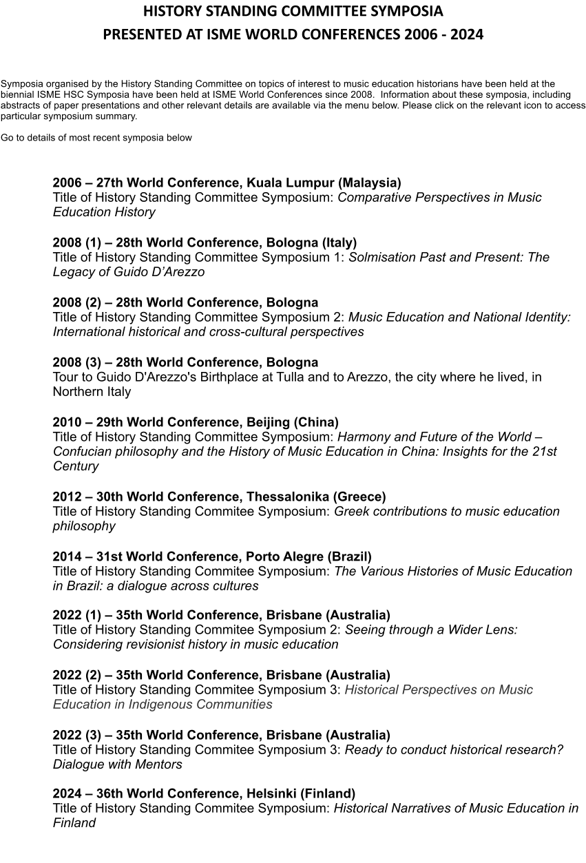 HISTORY STANDING COMMITTEE SYMPOSIA PRESENTED AT ISME WORLD CONFERENCES 2006 - 2024   Symposia organised by the History Standing Committee on topics of interest to music education historians have been held at the biennial ISME HSC Symposia have been held at ISME World Conferences since 2008.  Information about these symposia, including abstracts of paper presentations and other relevant details are available via the menu below. Please click on the relevant icon to access particular symposium summary.   Go to details of most recent symposia below     2006  27th World Conference, Kuala Lumpur (Malaysia) Title of History Standing Committee Symposium: Comparative Perspectives in Music Education History  2008 (1)  28th World Conference, Bologna (Italy)Title of History Standing Committee Symposium 1: Solmisation Past and Present: The Legacy of Guido DArezzo  2008 (2)  28th World Conference, Bologna Title of History Standing Committee Symposium 2: Music Education and National Identity: International historical and cross-cultural perspectives  2008 (3)  28th World Conference, Bologna Tour to Guido D'Arezzo's Birthplace at Tulla and to Arezzo, the city where he lived, in Northern Italy  2010  29th World Conference, Beijing (China) Title of History Standing Committee Symposium: Harmony and Future of the World  Confucian philosophy and the History of Music Education in China: Insights for the 21st Century  2012  30th World Conference, Thessalonika (Greece) Title of History Standing Commitee Symposium: Greek contributions to music education philosophy  2014  31st World Conference, Porto Alegre (Brazil) Title of History Standing Commitee Symposium: The Various Histories of Music Education in Brazil: a dialogue across cultures  2022 (1)  35th World Conference, Brisbane (Australia) Title of History Standing Commitee Symposium 2: Seeing through a Wider Lens: Considering revisionist history in music education  2022 (2)  35th World Conference, Brisbane (Australia) Title of History Standing Commitee Symposium 3: Historical Perspectives on Music Education in Indigenous Communities  2022 (3)  35th World Conference, Brisbane (Australia) Title of History Standing Commitee Symposium 3: Ready to conduct historical research? Dialogue with Mentors  2024  36th World Conference, Helsinki (Finland) Title of History Standing Commitee Symposium: Historical Narratives of Music Education in Finland