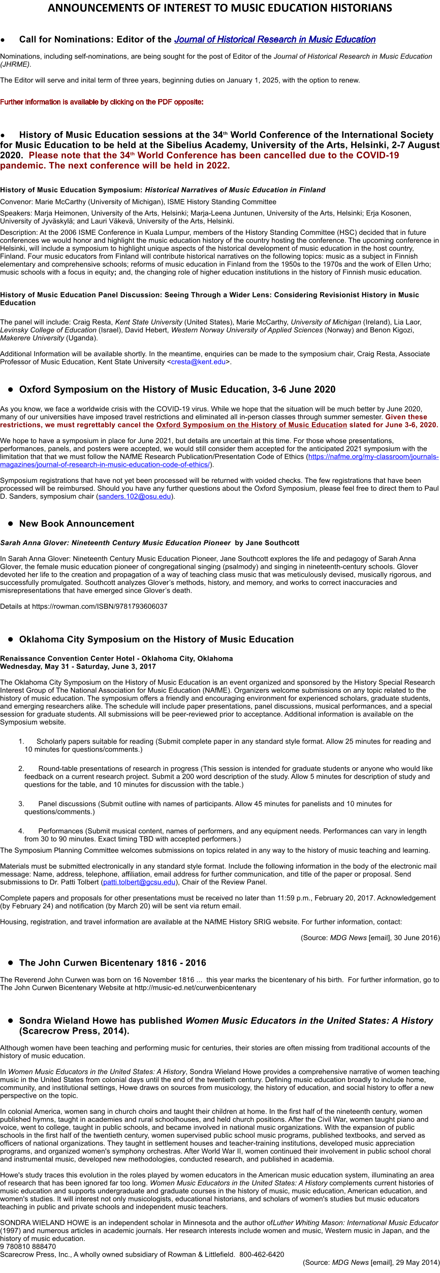 ANNOUNCEMENTS OF INTEREST TO MUSIC EDUCATION HISTORIANS  �	Call for Nominations: Editor of the Journal of Historical Research in Music Education  Nominations, including self-nominations, are being sought for the post of Editor of the Journal of Historical Research in Music Education (JHRME).  The Editor will serve and inital term of three years, beginning duties on January 1, 2025, with the option to renew.  Further information is available by clicking on the PDF opposite:      �	History of Music Education sessions at the 34th World Conference of the International Society for Music Education to be held at the Sibelius Academy, University of the Arts, Helsinki, 2-7 August 2020.  Please note that the 34th World Conference has been cancelled due to the COVID-19 pandemic. The next conference will be held in 2022.  History of Music Education Symposium: Historical Narratives of Music Education in Finland Convenor: Marie McCarthy (University of Michigan), ISME History Standing Committee Speakers: Marja Heimonen, University of the Arts, Helsinki; Marja-Leena Juntunen, University of the Arts, Helsinki; Erja Kosonen, University of Jyv�skyl�; and Lauri V�kev�, University of the Arts, Helsinki.          Description: At the 2006 ISME Conference in Kuala Lumpur, members of the History Standing Committee (HSC) decided that in future conferences we would honor and highlight the music education history of the country hosting the conference. The upcoming conference in Helsinki, will include a symposium to highlight unique aspects of the historical development of music education in the host country, Finland. Four music educators from Finland will contribute historical narratives on the following topics: music as a subject in Finnish elementary and comprehensive schools; reforms of music education in Finland from the 1950s to the 1970s and the work of Ellen Urho; music schools with a focus in equity; and, the changing role of higher education institutions in the history of Finnish music education.  History of Music Education Panel Discussion: Seeing Through a Wider Lens: Considering Revisionist History in Music Education  The panel will include: Craig Resta, Kent State University (United States), Marie McCarthy, University of Michigan (Ireland), Lia Laor, Levinsky College of Education (Israel), David Hebert, Western Norway University of Applied Sciences (Norway) and Benon Kigozi, Makerere University (Uganda).  Additional Information will be available shortly. In the meantime, enquiries can be made to the symposium chair, Craig Resta, Associate Professor of Music Education, Kent State University <cresta@kent.edu>.   �	Oxford Symposium on the History of Music Education, 3-6 June 2020  As you know, we face a worldwide crisis with the COVID-19 virus. While we hope that the situation will be much better by June 2020, many of our universities have imposed travel restrictions and eliminated all in-person classes through summer semester. Given these restrictions, we must regrettably cancel the Oxford Symposium on the History of Music Education slated for June 3-6, 2020.   We hope to have a symposium in place for June 2021, but details are uncertain at this time. For those whose presentations, performances, panels, and posters were accepted, we would still consider them accepted for the anticipated 2021 symposium with the limitation that that we must follow the NAfME Research Publication/Presentation Code of Ethics (https://nafme.org/my-classroom/journals-magazines/journal-of-research-in-music-education-code-of-ethics/).   Symposium registrations that have not yet been processed will be returned with voided checks. The few registrations that have been processed will be reimbursed. Should you have any further questions about the Oxford Symposium, please feel free to direct them to Paul D. Sanders, symposium chair (sanders.102@osu.edu).    �	New Book Announcement  Sarah Anna Glover: Nineteenth Century Music Education Pioneer  by Jane Southcott   In Sarah Anna Glover: Nineteenth Century Music Education Pioneer, Jane Southcott explores the life and pedagogy of Sarah Anna Glover, the female music education pioneer of congregational singing (psalmody) and singing in nineteenth-century schools. Glover devoted her life to the creation and propagation of a way of teaching class music that was meticulously devised, musically rigorous, and successfully promulgated. Southcott analyzes Glover�s methods, history, and memory, and works to correct inaccuracies and misrepresentations that have emerged since Glover�s death.  Details at https://rowman.com/ISBN/9781793606037    �	Oklahoma City Symposium on the History of Music Education  Renaissance Convention Center Hotel - Oklahoma City, Oklahoma Wednesday, May 31 - Saturday, June 3, 2017  The Oklahoma City Symposium on the History of Music Education is an event organized and sponsored by the History Special Research Interest Group of The National Association for Music Education (NAfME). Organizers welcome submissions on any topic related to the history of music education. The symposium offers a friendly and encouraging environment for experienced scholars, graduate students, and emerging researchers alike. The schedule will include paper presentations, panel discussions, musical performances, and a special session for graduate students. All submissions will be peer-reviewed prior to acceptance. Additional information is available on the Symposium website.   	1.	Scholarly papers suitable for reading (Submit complete paper in any standard style format. Allow 25 minutes for reading and 10 minutes for questions/comments.)  	2.		Round-table presentations of research in progress (This session is intended for graduate students or anyone who would like feedback on a current research project. Submit a 200 word description of the study. Allow 5 minutes for description of study and questions for the table, and 10 minutes for discussion with the table.)  	3.		Panel discussions (Submit outline with names of participants. Allow 45 minutes for panelists and 10 minutes for questions/comments.)  	4.		Performances (Submit musical content, names of performers, and any equipment needs. Performances can vary in length from 30 to 90 minutes. Exact timing TBD with accepted performers.) The Symposium Planning Committee welcomes submissions on topics related in any way to the history of music teaching and learning.  Materials must be submitted electronically in any standard style format. Include the following information in the body of the electronic mail message: Name, address, telephone, affiliation, email address for further communication, and title of the paper or proposal. Send submissions to Dr. Patti Tolbert (patti.tolbert@gcsu.edu), Chair of the Review Panel.  Complete papers and proposals for other presentations must be received no later than 11:59 p.m., February 20, 2017. Acknowledgement (by February 24) and notification (by March 20) will be sent via return email.  Housing, registration, and travel information are available at the NAfME History SRIG website. For further information, contact:	  (Source: MDG News [email], 30 June 2016)  �	The John Curwen Bicentenary 1816 - 2016   The Reverend John Curwen was born on 16 November 1816 ...  this year marks the bicentenary of his birth.  For further information, go to The John Curwen Bicentenary Website at curwenbicentenary     �	Sondra Wieland Howe has published Women Music Educators in the United States: A History (Scarecrow Press, 2014).   Although women have been teaching and performing music for centuries, their stories are often missing from traditional accounts of the history of music education.   In Women Music Educators in the United States: A History, Sondra Wieland Howe provides a comprehensive narrative of women teaching music in the United States from colonial days until the end of the twentieth century. Defining music education broadly to include home, community, and institutional settings, Howe draws on sources from musicology, the history of education, and social history to offer a new perspective on the topic.   In colonial America, women sang in church choirs and taught their children at home. In the first half of the nineteenth century, women published hymns, taught in academies and rural schoolhouses, and held church positions. After the Civil War, women taught piano and voice, went to college, taught in public schools, and became involved in national music organizations. With the expansion of public schools in the first half of the twentieth century, women supervised public school music programs, published textbooks, and served as officers of national organizations. They taught in settlement houses and teacher-training institutions, developed music appreciation programs, and organized women's symphony orchestras. After World War II, women continued their involvement in public school choral and instrumental music, developed new methodologies, conducted research, and published in academia.   Howe's study traces this evolution in the roles played by women educators in the American music education system, illuminating an area of research that has been ignored far too long. Women Music Educators in the United States: A History complements current histories of music education and supports undergraduate and graduate courses in the history of music, music education, American education, and women's studies. It will interest not only musicologists, educational historians, and scholars of women's studies but music educators teaching in public and private schools and independent music teachers.   SONDRA WIELAND HOWE is an independent scholar in Minnesota and the author ofLuther Whiting Mason: International Music Educator (1997) and numerous articles in academic journals. Her research interests include women and music, Western music in Japan, and the history of music education. 9 780810 888470 Scarecrow Press, Inc., A wholly owned subsidiary of Rowman & Littlefield.  800-462-6420  (Source: MDG News [email], 29 May 2014)